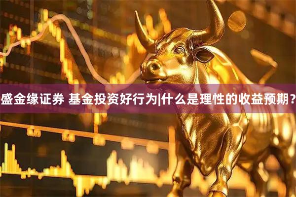 盛金缘证券 基金投资好行为|什么是理性的收益预期？
