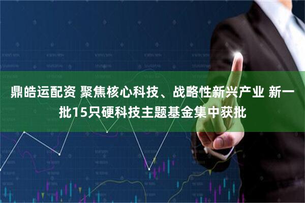 鼎皓运配资 聚焦核心科技、战略性新兴产业 新一批15只硬科技主题基金集中获批