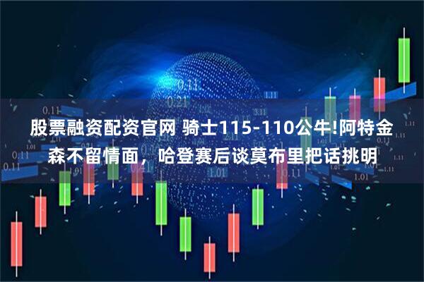 股票融资配资官网 骑士115-110公牛!阿特金森不留情面,哈登赛后谈莫布里把话挑明