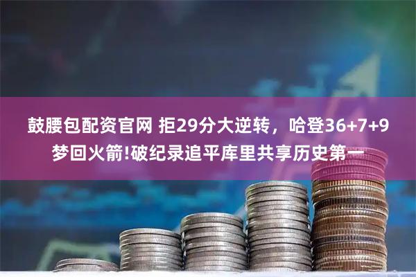 鼓腰包配资官网 拒29分大逆转,哈登36+7+9梦回火箭!破纪录追平库里共享历史第一