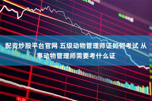 配资炒股平台官网 五级动物管理师证如何考试 从事动物管理师需要考什么证