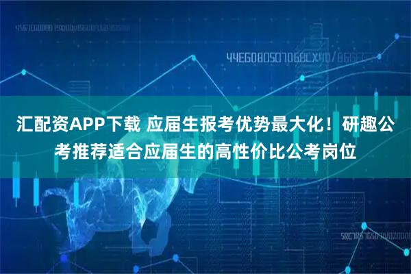 汇配资APP下载 应届生报考优势最大化!研趣公考推荐适合应届生的高性价比公考岗位