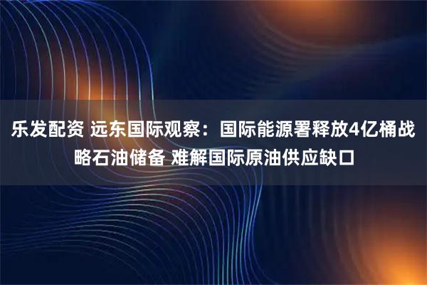 乐发配资 远东国际观察：国际能源署释放4亿桶战略石油储备 难解国际原油供应缺口