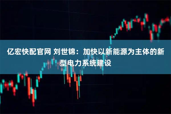亿宏快配官网 刘世锦:加快以新能源为主体的新型电力系统建设