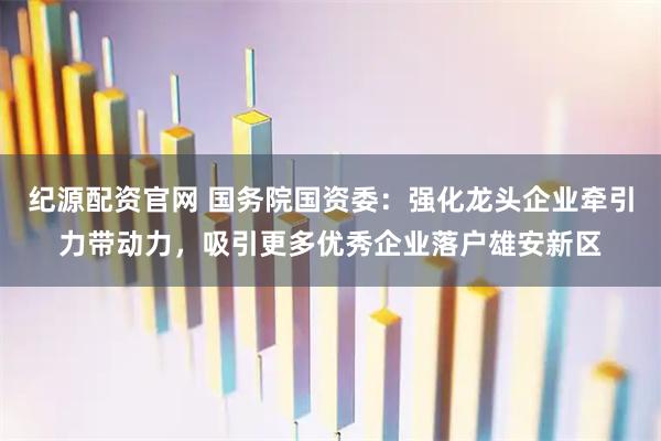 纪源配资官网 国务院国资委：强化龙头企业牵引力带动力，吸引更多优秀企业落户雄安新区