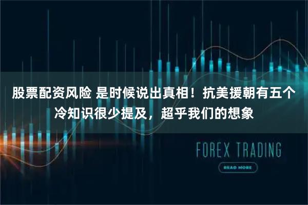 股票配资风险 是时候说出真相!抗美援朝有五个冷知识很少提及,超乎我们的想象