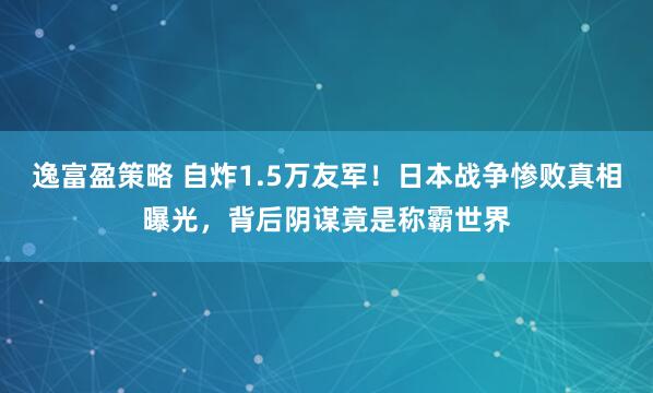 逸富盈策略 自炸1.5万友军!日本战争惨败真相曝光,背后阴谋竟是称霸世界