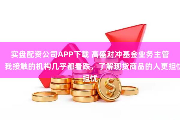 实盘配资公司APP下载 高盛对冲基金业务主管：我接触的机构几乎都看跌，了解现货商品的人更担忧