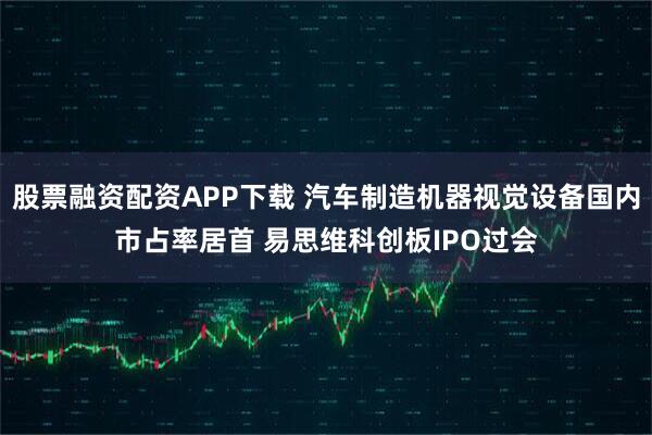 股票融资配资APP下载 汽车制造机器视觉设备国内市占率居首 易思维科创板IPO过会