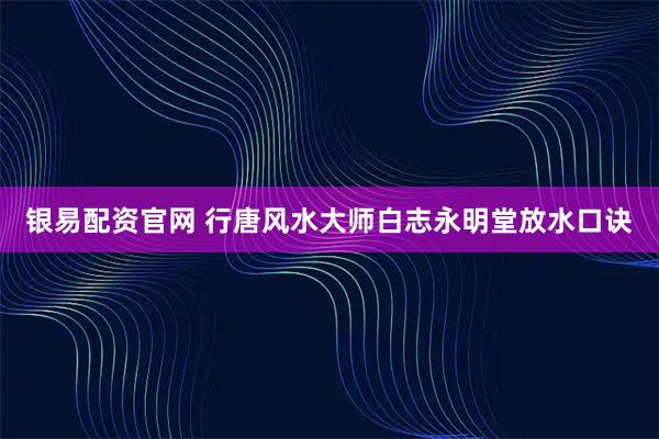 银易配资官网 行唐风水大师白志永明堂放水口诀