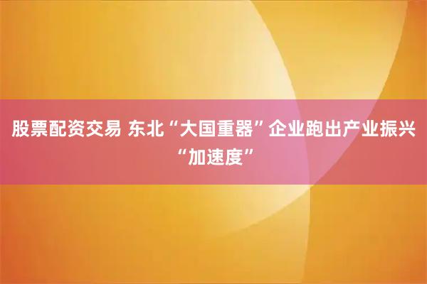 股票配资交易 东北“大国重器”企业跑出产业振兴“加速度”
