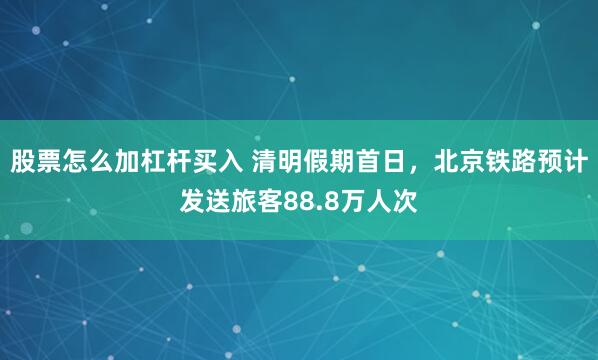 股票怎么加杠杆买入 清明假期首日，北京铁路预计发送旅客88.8万人次