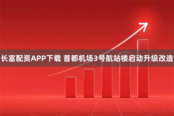 长富配资APP下载 首都机场3号航站楼启动升级改造