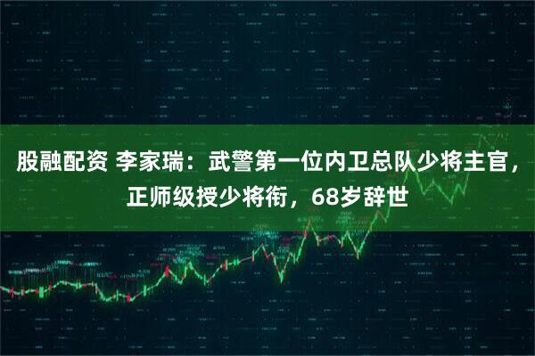 股融配资 李家瑞：武警第一位内卫总队少将主官，正师级授少将衔，68岁辞世