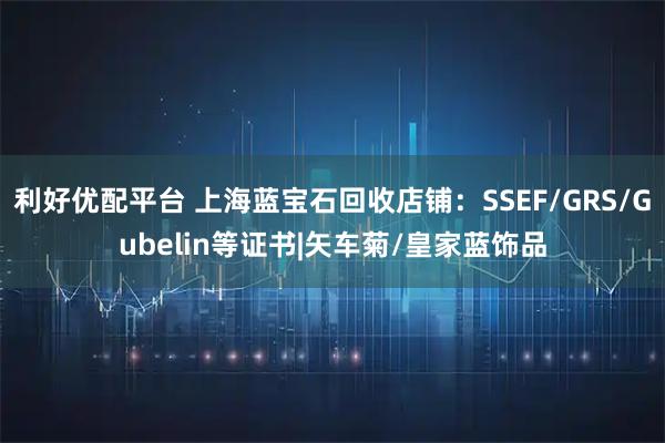 利好优配平台 上海蓝宝石回收店铺:SSEF/GRS/Gubelin等证书|矢车菊/皇家蓝饰品