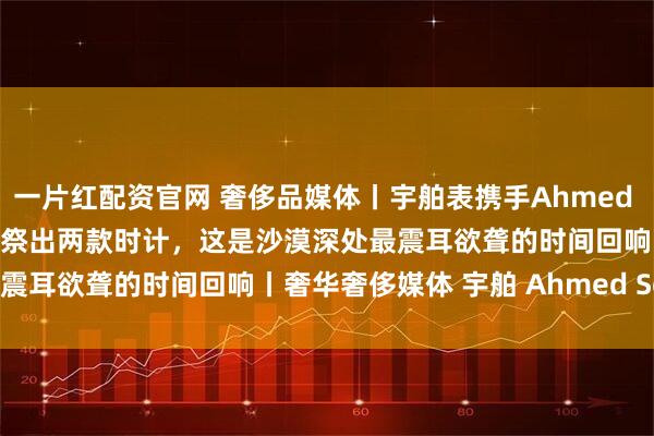 一片红配资官网 奢侈品媒体丨宇舶表携手Ahmed Seddiqi,于迪拜钟表周祭出两款时计,这是沙漠深处最震耳欲聋的时间回响丨奢华奢侈媒体 宇舶 Ahmed Seddiqi