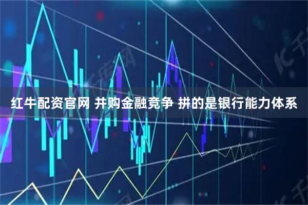 红牛配资官网 并购金融竞争 拼的是银行能力体系